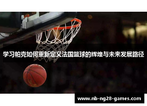 学习帕克如何重新定义法国篮球的辉煌与未来发展路径