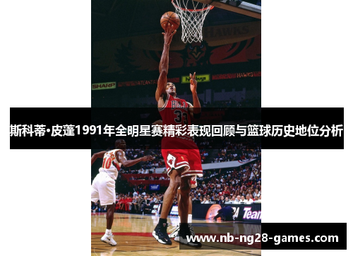 斯科蒂·皮蓬1991年全明星赛精彩表现回顾与篮球历史地位分析