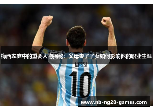 梅西家庭中的重要人物揭秘：父母妻子子女如何影响他的职业生涯