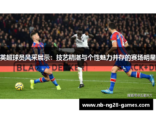 英超球员风采展示：技艺精湛与个性魅力并存的赛场明星