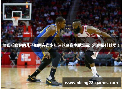 詹姆斯哈登的儿子如何在青少年篮球联赛中脱颖而出赢得最佳球员奖 詹姆斯哈登的儿子如何在青少年篮球联赛中脱颖而出赢得最佳球员奖