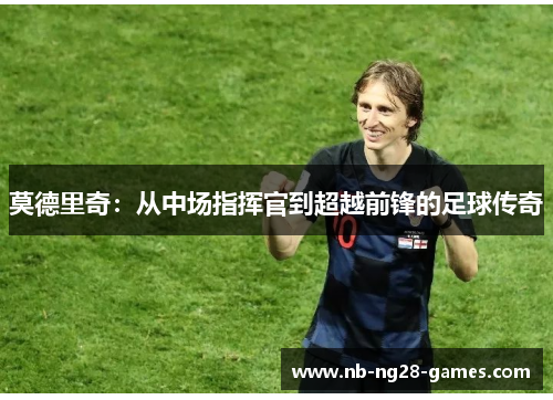 莫德里奇:从中场指挥官到超越前锋的足球传奇 莫德里奇:从中场指挥官到超越前锋的足球传奇